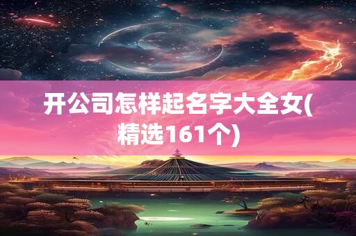 开公司怎样起名字大全女(精选161个)