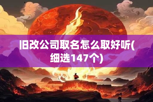 旧改公司取名怎么取好听(细选147个)