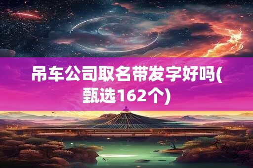 吊车公司取名带发字好吗(甄选162个)