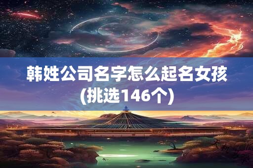 韩姓公司名字怎么起名女孩(挑选146个)