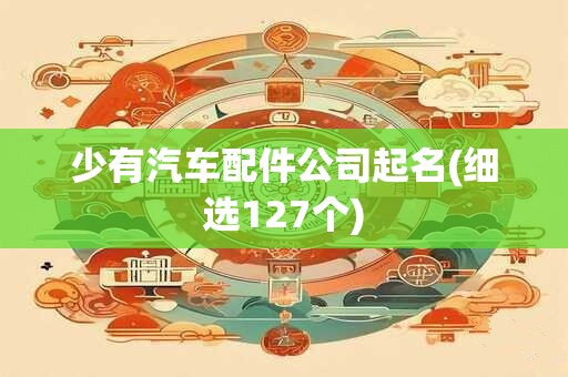 少有汽车配件公司起名(细选127个)