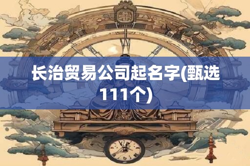 长治贸易公司起名字(甄选111个)