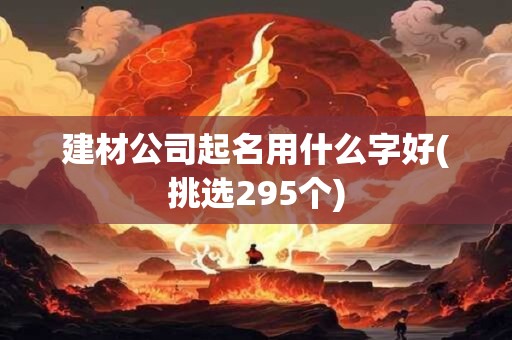 建材公司起名用什么字好(挑选295个)