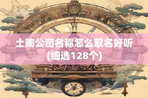 土陶公司名称怎么取名好听(细选128个)