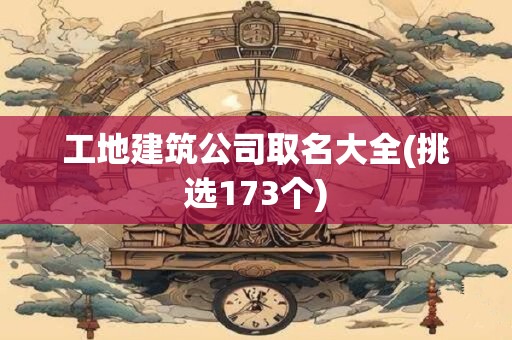 工地建筑公司取名大全(挑选173个)