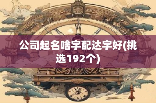 公司起名啥字配达字好(挑选192个)