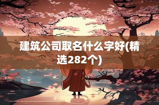 建筑公司取名什么字好(精选282个)