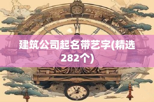 建筑公司起名带艺字(精选282个)