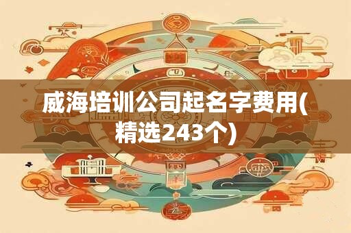 威海培训公司起名字费用(精选243个)