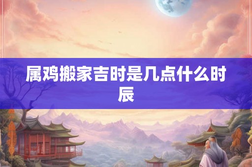 详细阅读:属鸡搬家吉时是几点什么时辰 属鸡搬家吉时是几点什么时辰