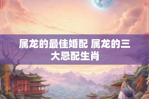 属龙的最佳婚配 属龙的三大忌配生肖