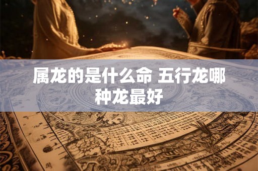 属龙的是什么命 五行龙哪种龙最好