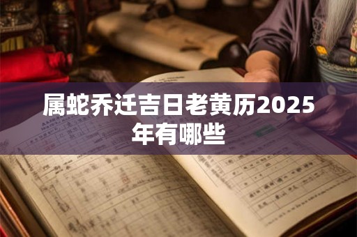 属蛇乔迁吉日老黄历2025年有哪些 属蛇乔迁吉日老黄历2025年有哪些