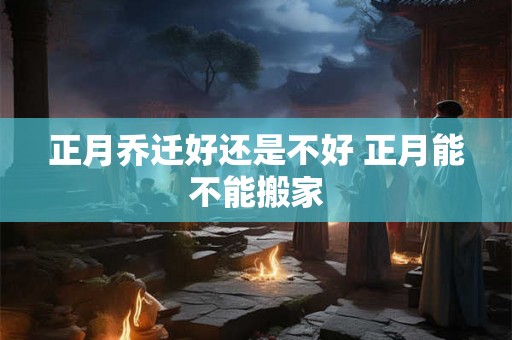 正月乔迁好还是不好 正月能不能搬家