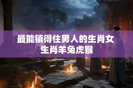 最能镇得住男人的生肖女 生肖羊兔虎猴