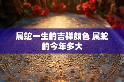 属蛇一生的吉祥颜色 属蛇的今年多大