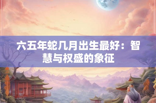 六五年蛇几月出生最好:智慧与权盛的象征 六五年蛇几月出生最好:智慧与权盛的象征