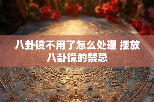 八卦镜不用了怎么处理 摆放八卦镜的禁忌 八卦镜不用了怎么处理 摆放八卦镜的禁忌