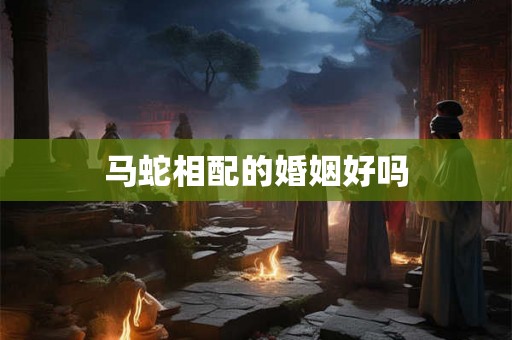 详细阅读:马蛇相配的婚姻好吗 马蛇相配的婚姻好吗