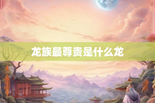 详细阅读:龙族最尊贵是什么龙 龙族最尊贵是什么龙